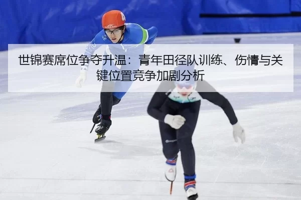 世锦赛席位争夺升温：青年田径队训练、伤情与关键位置竞争加剧分析