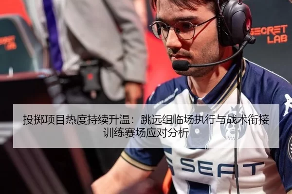 投掷项目热度持续升温：跳远组临场执行与战术衔接训练赛场应对分析